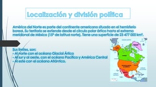 América del Norte es parte del continente americano situado en el hemisferio
boreal. Su territorio se extiende desde el círculo polar ártico hasta el extremo
meridional de México (15º de latitud norte). Tiene una superficie de 23 477 000 km².
Sus límites, son:
- Al norte con el océano Glacial Ártico
- Al sur y al oeste, con el océano Pacífico y América Central
- Al este con el océano Atlántico.
 