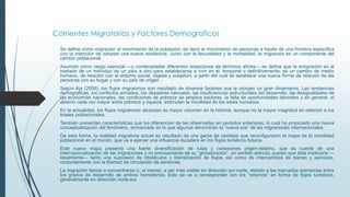 Corrientes Migratorias y Factores Demograficos
Se define como migración al movimiento de la población, es decir el movimiento de personas a través de una frontera específica
con la intención de adoptar una nueva residencia. Junto con la fecundidad y la mortalidad, la migración es un componente del
cambio poblacional.
Asumido como rasgo esencial —y contempladas diferentes acepciones de términos afines— se define que la emigración es el
traslado de un individuo de un país a otro para establecerse a vivir en él, temporal o definitivamente; es un cambio de medio
humano, de relación con el entorno social, objetal y subjetivo, a partir del cual se establece una nueva forma de relación de las
personas con su hogar y con su país de origen .
Según Aja (2006), los flujos migratorios son resultado de diversos factores que le otorgan un gran dinamismo. Las tendencias
demográficas, los conflictos armados, los desastres naturales, las insuficiencias estructurales del desarrollo, las desigualdades de
las economías nacionales, las condiciones de pobreza de amplios sectores, la falta de oportunidades laborales y en general, el
abismo cada vez mayor entre pobreza y riqueza, estimulan la movilidad de los seres humanos.
En la actualidad, los flujos migratorios alcanzan su mayor volumen en la historia, aunque no la mayor magnitud en relación a los
totales poblacionales.
También presentan características que las diferencian de las observadas en periodos anteriores, lo cual ha propiciado una nueva
conceptualización del fenómeno, enmarcada en lo que algunos denominan la “nueva era” de las migraciones internacionales.
De esta forma, la realidad migratoria actual es resultado de una gama de cambios que reconfiguraron el mapa de la movilidad
poblacional en el mundo, que va a ejercer una influencia duradera en los flujos turísticos futuros.
Este nuevo mapa presenta una fuerte diversificación de rutas y conexiones origen-destino, que da cuenta de una
internacionalización de las migraciones y no precisamente de su “globalización”, en sentido estricto, puesto que ésta implicaría —
idealmente— tanto una supresión de obstáculos y liberalización de flujos, así como de intercambios de bienes y servicios,
conjuntamente con la libertad de circulación de personas.
La migración tiende a concentrarse o, al menos, a ser más visible en dirección sur-norte, debido a las marcadas asimetrías entre
los grados de desarrollo de ambos hemisferios. Esto se va a corresponder con los “retornos” en forma de flujos turísticos,
generalmente en dirección norte-sur.
 