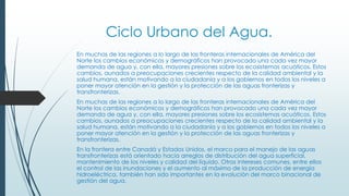 Ciclo Urbano del Agua.
En muchas de las regiones a lo largo de las fronteras internacionales de América del
Norte los cambios económicos y demográficos han provocado una cada vez mayor
demanda de agua y, con ella, mayores presiones sobre los ecosistemas acuáticos. Estos
cambios, aunados a preocupaciones crecientes respecto de la calidad ambiental y la
salud humana, están motivando a la ciudadanía y a los gobiernos en todos los niveles a
poner mayor atención en la gestión y la protección de las aguas fronterizas y
transfronterizas.
En muchas de las regiones a lo largo de las fronteras internacionales de América del
Norte los cambios económicos y demográficos han provocado una cada vez mayor
demanda de agua y, con ella, mayores presiones sobre los ecosistemas acuáticos. Estos
cambios, aunados a preocupaciones crecientes respecto de la calidad ambiental y la
salud humana, están motivando a la ciudadanía y a los gobiernos en todos los niveles a
poner mayor atención en la gestión y la protección de las aguas fronterizas y
transfronterizas.
En la frontera entre Canadá y Estados Unidos, el marco para el manejo de las aguas
transfronterizas está orientado hacia arreglos de distribución del agua superficial,
mantenimiento de los niveles y calidad del líquido. Otros intereses comunes, entre ellos
el control de las inundaciones y el aumento al máximo de la producción de energía
hidroeléctrica, también han sido importantes en la evolución del marco binacional de
gestión del agua.
 