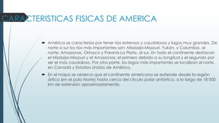 CARACTERISTICAS FISICAS DE AMERICA
 América se caracteriza por tener ríos extensos y caudalosos y lagos muy grandes. De
norte a sur los ríos más importantes son: Mississipi-Missouri, Yukón, y Columbia, al
norte; Amazonas, Orinoco y Paraná-La Plata, al sur. En todo el continente destacan
el Mississipi-Missouri y el Amazonas; el primero debido a su longitud y el segundo por
ser el más caudaloso. Por otra parte, los lagos más importantes se localizan al norte,
en Canadá y Estados Unidos de América.
 En el mapa se observa que el continente americano se extiende desde la región
ártica (en el polo Norte) hasta cerca del círculo polar antártico, a lo largo de 18 000
km de extensión aproximadamente.
 