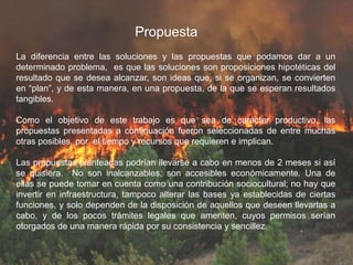 Propuesta
La diferencia entre las soluciones y las propuestas que podamos dar a un
determinado problema, es que las soluciones son proposiciones hipotéticas del
resultado que se desea alcanzar, son ideas que, si se organizan, se convierten
en “plan”, y de esta manera, en una propuesta, de la que se esperan resultados
tangibles.
Como el objetivo de este trabajo es que sea de carácter productivo, las
propuestas presentadas a continuación fueron seleccionadas de entre muchas
otras posibles, por el tiempo y recursos que requieren e implican.
Las propuestas planteadas podrían llevarse a cabo en menos de 2 meses si así
se quisiera. No son inalcanzables, son accesibles económicamente. Una de
ellas se puede tomar en cuenta como una contribución sociocultural; no hay que
invertir en infraestructura, tampoco alterar las bases ya establecidas de ciertas
funciones, y solo dependen de la disposición de aquellos que deseen llevarlas a
cabo, y de los pocos trámites legales que ameriten, cuyos permisos serían
otorgados de una manera rápida por su consistencia y sencillez.
 