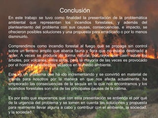 Conclusión
En este trabajo se tuvo como finalidad la presentación de la problemática
ambiental que representan los incendios forestales, y además del
planteamiento del problema con sus causas, consecuencias, e impacto, se
ofrecieron posibles soluciones y una propuesta para erradicarlo o por lo menos
disminuirlo.
Comprendimos como incendio forestal al fuego que se propaga sin control
sobre un terreno amplio que abarca fauna y flora que no estaba destinado a
arder. A veces se produce de forma natural, por rayos que caen sobre los
árboles, por volcanes, entre otros, pero la mayoría de las veces es provocado
por el hombre y deshechos alojados en el medio ambiente.
Este es un problema que ha ido incrementando y se convirtió en material de
interés para nosotros por la manera en que nos afecta actualmente, ha
empeorado las consecuencias de la sequía en la que nos encontramos y los
incendios forestales son una de las principales causas de la calima.
Es por esto que esperamos que con esta presentación se entienda el por qué
de la urgencia del problema y se tomen en cuenta las soluciones y propuesta
para realmente llevar alguna a cabo y contribuir con el ambiente, la sociedad,
y la sociedad.
 