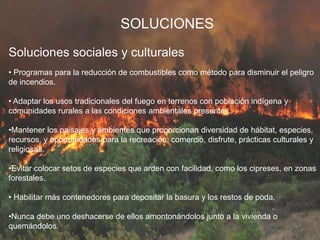 SOLUCIONES
Soluciones sociales y culturales
• Programas para la reducción de combustibles como método para disminuir el peligro
de incendios.
• Adaptar los usos tradicionales del fuego en terrenos con población indígena y
comunidades rurales a las condiciones ambientales presentes.
•Mantener los paisajes y ambientes que proporcionan diversidad de hábitat, especies,
recursos, y oportunidades para la recreación, comercio, disfrute, prácticas culturales y
religiosas.
•Evitar colocar setos de especies que arden con facilidad, como los cipreses, en zonas
forestales.
• Habilitar más contenedores para depositar la basura y los restos de poda.
•Nunca debe uno deshacerse de ellos amontonándolos junto a la vivienda o
quemándolos.
 