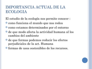 IMPORTANCIA ACTUAL DE LA
ECOLOGIA
El estudio de la ecología nos permite conocer :
 como funciona el mundo que nos rodea
 como estamos determinados por el entorno
 de que modo afecta la actividad humana al los
cambios del ambiente
 de que formas podemos reducir los efectos
perjudiciales de la act. Humana
 formas de usos sostenibles de los recursos.
 
