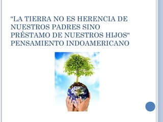 "LA TIERRA NO ES HERENCIA DE
NUESTROS PADRES SINO
PRÉSTAMO DE NUESTROS HIJOS"
PENSAMIENTO INDOAMERICANO
 