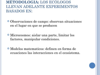 MÉTODOLOGIA: LOS ECÓLOGOS
LLEVAN ADELANTE EXPERIMENTOS
BASADOS EN:
 Observaciones de campo: observan situaciones
en el lugar en que se producen
 Microcosmos: aislar una parte, limitar los
factores, manipular condiciones.
 Modelos matematicos: definen en forma de
ecuaciones las interacciones en el ecosistema.
 