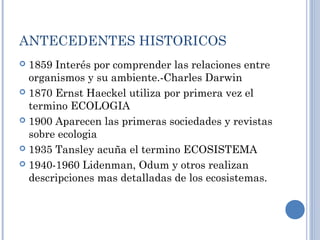 ANTECEDENTES HISTORICOS
 1859 Interés por comprender las relaciones entre
organismos y su ambiente.-Charles Darwin
 1870 Ernst Haeckel utiliza por primera vez el
termino ECOLOGIA
 1900 Aparecen las primeras sociedades y revistas
sobre ecologia
 1935 Tansley acuña el termino ECOSISTEMA
 1940-1960 Lidenman, Odum y otros realizan
descripciones mas detalladas de los ecosistemas.
 