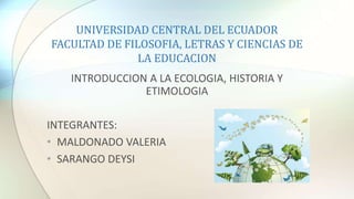 UNIVERSIDAD CENTRAL DEL ECUADOR
FACULTAD DE FILOSOFIA, LETRAS Y CIENCIAS DE
LA EDUCACION
INTRODUCCION A LA ECOLOGIA, HISTORIA Y
ETIMOLOGIA
INTEGRANTES:
• MALDONADO VALERIA
• SARANGO DEYSI
 