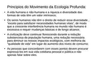 Principios do Movimento da Ecologia Profunda:
● A vida humana e não-humana e a riqueza e diversidade das
formas de vida têm um valor intrínseco;
● Os seres humanos não têm o direito de reduzir essa diversidade ,
“exceto para satisfazer necessidades humanas vitais”, de modo
que a crescente interferência humana no mundo não humano é
excessiva e requer mudanças básicas e de longo alcance;
● A civilização deve continuar florescendo durante a redução
substanciosa da população humana, uma redução necessária
para diminuir os nossos impactos ecológicos, com melhoria da
“qualidade de vida” em lugar do aumento dos niveis de consumo;
● As pessoas que concordarem com esses pontos devem procurar
expressá-los em sua vida cotidiana pessoal e pública e não
apenas falar sobre eles.
 