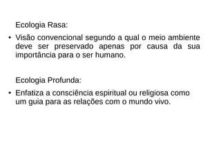 Ecologia Rasa:
● Visão convencional segundo a qual o meio ambiente
deve ser preservado apenas por causa da sua
importância para o ser humano.
Ecologia Profunda:
● Enfatiza a consciência espiritual ou religiosa como
um guia para as relações com o mundo vivo.
 
