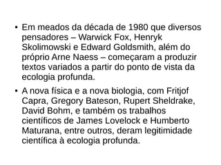 ● Em meados da década de 1980 que diversos
pensadores – Warwick Fox, Henryk
Skolimowski e Edward Goldsmith, além do
próprio Arne Naess – começaram a produzir
textos variados a partir do ponto de vista da
ecologia profunda.
● A nova física e a nova biologia, com Fritjof
Capra, Gregory Bateson, Rupert Sheldrake,
David Bohm, e também os trabalhos
científicos de James Lovelock e Humberto
Maturana, entre outros, deram legitimidade
científica à ecologia profunda.
 