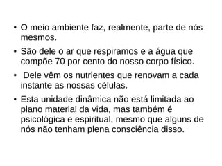 ● O meio ambiente faz, realmente, parte de nós
mesmos.
● São dele o ar que respiramos e a água que
compõe 70 por cento do nosso corpo físico.
● Dele vêm os nutrientes que renovam a cada
instante as nossas células.
● Esta unidade dinâmica não está limitada ao
plano material da vida, mas também é
psicológica e espiritual, mesmo que alguns de
nós não tenham plena consciência disso.
 