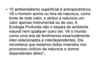 ● “O ambientalismo superficial é antropocêntrico.
Vê o homem acima ou fora da natureza, como
fonte de todo valor, e atribui a natureza um
valor apenas instrumental ou de uso. A
Ecologia Profunda não o separa do ambiente
natural nem qualquer outro ser. Vê o mundo
como uma teia de fenômenos essencialmente
inter-relacionados e interdependentes. Ela
reconhece que estamos todos inseridos nos
processos cíclicos da natureza e somos
dependentes deles"..
 