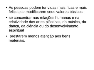 ● As pessoas podem ter vidas mais ricas e mais
felizes se modificarem seus valores básicos
● se concentrar nas relações humanas e na
criatividade das artes plásticas, da música, da
dança, da ciência ou do desenvolvimento
espiritual
● prestarem menos atenção aos bens
materiais.
 