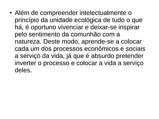 ● Além de compreender intelectualmente o
princípio da unidade ecológica de tudo o que
há, é oportuno vivenciar e deixar-se inspirar
pelo sentimento da comunhão com a
natureza. Deste modo, aprende-se a colocar
cada um dos processos econômicos e sociais
a serviço da vida, já que é absurdo pretender
inverter o processo e colocar a vida a serviço
deles.
 