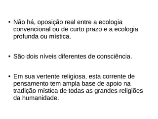 ● Não há, oposição real entre a ecologia
convencional ou de curto prazo e a ecologia
profunda ou mística.
● São dois níveis diferentes de consciência.
● Em sua vertente religiosa, esta corrente de
pensamento tem ampla base de apoio na
tradição mística de todas as grandes religiões
da humanidade.
 