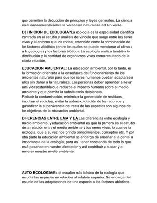 que permiten la deducción de principios y leyes generales. La ciencia
es el conocimiento sobre la verdadera naturaleza del Universo.

DEFINICION DE ECOLOGIA?La ecología es la especialidad científica
centrada en el estudio y análisis del vínculo que surge entre los seres
vivos y el entorno que los rodea, entendido como la combinación de
los factores abióticos (entre los cuales se puede mencionar al clima y
a la geología) y los factores bióticos. La ecología analiza también la
distribución y la cantidad de organismos vivos como resultado de la
citada relación.

EDUCACION AMBIENTAL: La educación ambiental, por lo tanto, es
la formación orientada a la enseñanza del funcionamiento de los
ambientes naturales para que los seres humanos puedan adaptarse a
ellos sin dañar a la naturaleza. Las personas deben aprender a llevar
una vidasostenible que reduzca el impacto humano sobre el medio
ambiente y que permita la subsistencia delplaneta.
Reducir la contaminación, minimizar la generación de residuos,
impulsar el reciclaje, evitar la sobreexplotación de los recursos y
garantizar la supervivencia del resto de las especies son algunos de
los objetivos de la educación ambiental.

DIFERENCIAS ENTRE EMA Y EA:Las diferencias entre ecología y
medio ambiente, y educación ambiental es que la primera es el estudio
de la relación entre el medio ambiente y los seres vivos, lo cual es la
ecología, que a su vez nos brinda conocimientos, conceptos etc. Y por
otra parte la educación ambiental se encarga de enseñar a la gente la
importancia de la ecología, para así tener conciencia de todo lo que
está pasando en nuestro alrededor, y así contribuir a cuidar y a
mejorar nuestro medio ambiente.




AUTO ECOLOGIA:Es el escalón más básico de la ecología que
estudia las especies en relación al eslabón superior. Se encarga del
estudio de las adaptaciones de una especie a los factores abióticos.
 