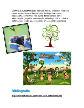 CIENCIAS AUXILIARES: La ecología para su estudio se relaciona
con otras disciplinas biológicas como fisiología, taxonomía,
biogeografía, entre otras, y se auxilia de las ciencias como
meteorología, geografía, oceanografía, edafología, física, química,
matemáticas, sociología, economía y en especial bioestadística.




Bibliografía
http://www.natureduca.com/cienc_gen_definicion2.php
 