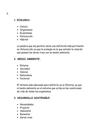 2.
1. ECOLOGIA:
• Ciencia
• Organismos
• Ecosistema
• Interacción
• Hábitat
La palabra que me permite darle una definición más pertinente
es Interacción, ya que la ecología es la que estudia la relación
que poseen los seres vivos con su medio ambiente.
2. MEDIO AMBIENTE:
• Entorno
• Sociedad
• Valores
• Naturaleza
• Factores
El término más adecuado para definirlo es el Entorno, ya que
el medio ambiente es el entorno que actúa en las condiciones
de vida de todos los organismos.
3. DESARROLLO SOSTENIBLE:
• Necesidades
• Proyecto
• Ambiental
• Bienestar
• Seres vivos
 