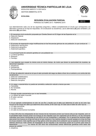 UNIVERSIDAD TÉCNICA PARTICULAR DE LOJA 
MODALIDAD ABIERTA Y A DISTANCIA 
GESTION AMBIENTAL ECTS 
ECOLOGIA 
. 
Versión 
SEGUNDA EVALUACION PARCIAL 0013 PERIODO OCTUBRE 2013 - FEBRERO 2014 
Lea detenidamente cada una de las siguientes preguntas y rellene completamente el círculo que corresponda a la 
alternativa correcta en la hoja de respuestas. Si la evaluación es dicotómica, use la alternativa (A) para verdadero y la 
alternativa (B) para falso. 
1. El mecanismo de la evolución propuesta por Charles Darwin en El Origen de las Especies es la: 
a. Selección Natural. 
b. Adaptación. 
c. Selección estabilizador. 
2. El proceso de especiación exige modificaciones en las frecuencias génicas de una población, lo que conduce al: 
a. Aislamiento reproductivo. 
b. Aislamiento geográfico. 
c. Aislamiento genético. 
3. La principal fuente de variación genética en una población es: 
a. La deriva genética. 
b. Mutación. 
c. Fenotipo. 
4. Las especies que ocupan la misma zona al mismo tiempo, de modo que tienen la oportunidad de cruzarse, se 
denominan especies: 
a. Alopátricas. 
b. Simpátricas. 
c. Poscopulatorias. 
5. El tipo de selección natural en el que el valor promedio del rasgo se altera a favor de un extremo y en contra del otro 
se denomina: 
a. Selección estabilizadora. 
b. Selección direccional. 
c. Selección disruptiva. 
6. Un rasgo o característica no puede ser sometido a selección natural a menos que sea: 
a. Heredable. 
b. No heredable. 
c. Neutral. 
7. Escoge aquella característica que no sea heredable. 
a. La calidad del tejido muscular. 
b. El saber caminar. 
c. La voz. 
8. Si por ejemplo contemplamos el color de una flor y resulta que el alelo que determina el color es de color rojo. 
Aunque la flor tenga otro alelo que determine otros colores, la flor será roja. En este caso el alelo de color rojo es: 
a. Un alelo dominante. 
b. Un alelo recesivo. 
c. Un alelo de dominancia incompleta. 
9. Hace 200 años los antepasados de las moscas de las manzanas ponían sus huevos sólo en las majuelas, pero en 
la actualidad estas moscas ponen sus huevos en las majuelas (que son originarias de los EEUU) y en las manzanas 
cultivadas (que fueron introducidas en los EEUU por los inmigrantes y cultivadas). Por lo general las hembras eligen 
para poner sus huevos en el tipo de fruta en el que crecieron y los machos tienden a buscar parejas en el tipo de fruta 
en el que crecieron. Esto significa que el flujo génico entre las partes de la población que se aparean en tipos de fruta 
distintos disminuye. Este cambio de hospedador de las majuelas a las manzanas puede ser el primer paso hacia la 
especiación ___________ en menos de 200 años han evolucionado ciertas diferencias genéticas entre estos dos 
grupos de moscas. 
a. alopátrica. 
 