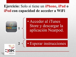 Ejercicio: Solo si tiene un iPhone, iPad o
iPod con capacidad de acceder a WiFi

               • Acceder al iTunes
                 Store y descargar la
         1
                 aplicación Nearpod.


         2     • Esperar instrucciones
 