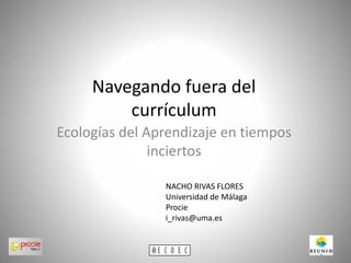 Navegando fuera del
currículum
Ecologías del Aprendizaje en tiempos
inciertos
NACHO RIVAS FLORES
Universidad de Málaga
Procie
i_rivas@uma.es
 
