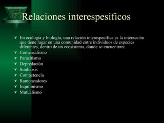 Relaciones interespesificos En ecología y biología, una relación interespecífica es la interacción que tiene lugar en una comunidad entre individuos de especies diferentes, dentro de un ecosistema, donde se encuentran: Comensalismo Parasitismo Depredación Simbiosis Competencia Ramoneadores Inquilinismo Mutualismo 