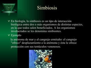 Simbiosis En biología, la simbiosis es un tipo de interacción biológica entre dos o más organismos de distintas especies, en la que todos salen beneficiados. A los organismos involucrados se les denomina simbiontes.  Ejemplo la anémona de mar y el cangrejo ermitaño: el cangrejo "ofrece" desplazamiento a la anémona y ésta le ofrece protección con sus tentáculos venenosos.   