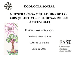 ECOLOGÍA SOCIAL
NUESTRA CASAY EL LOGRO DE LOS
ODS (OBJETIVOS DEL DESARROLLO
SOSTENIBLE)
Enrique Posada Restrepo
Comunidad de La Luz
EAS de Colombia
Julio de 2020
 