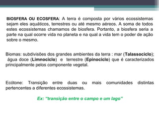 BIOSFERA OU ECOSFERA: A terra é composta por vários ecossistemas
sejam eles aquáticos, terrestres ou até mesmo aéreos. A soma de todos
estes ecossistemas chamamos de biosfera. Portanto, a biosfera seria a
parte na qual ocorre vida no planeta e na qual a vida tem o poder de ação
sobre o mesmo.
Biomas: subdivisões dos grandes ambientes da terra : mar (Talassociclo);
água doce (Limnociclo) e terrestre (Epinociclo) que é caracterizados
principalmente pelos componente vegetal.
Ecótone: Transição entre duas ou mais comunidades distintas
pertencentes a diferentes ecossistemas.
Ex: “transição entre o campo e um lago”
 