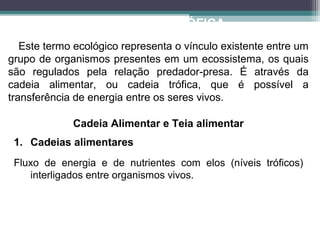 ECOLOGIA TRÓFICA
Este termo ecológico representa o vínculo existente entre um
grupo de organismos presentes em um ecossistema, os quais
são regulados pela relação predador-presa. É através da
cadeia alimentar, ou cadeia trófica, que é possível a
transferência de energia entre os seres vivos.
1. Cadeias alimentares
Fluxo de energia e de nutrientes com elos (níveis tróficos)
interligados entre organismos vivos.
Cadeia Alimentar e Teia alimentar
 