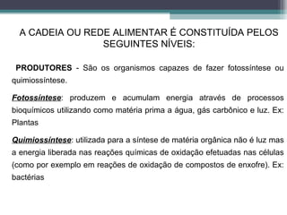 PRODUTORES - São os organismos capazes de fazer fotossíntese ou
quimiossíntese.
Fotossíntese: produzem e acumulam energia através de processos
bioquímicos utilizando como matéria prima a água, gás carbônico e luz. Ex:
Plantas
Quimiossíntese: utilizada para a síntese de matéria orgânica não é luz mas
a energia liberada nas reações químicas de oxidação efetuadas nas células
(como por exemplo em reações de oxidação de compostos de enxofre). Ex:
bactérias
A CADEIA OU REDE ALIMENTAR É CONSTITUÍDA PELOS
SEGUINTES NÍVEIS:
 