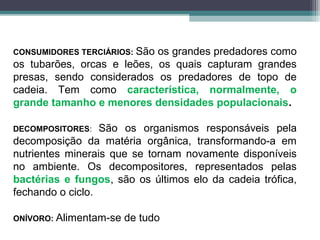 CONSUMIDORES TERCIÁRIOS: São os grandes predadores como
os tubarões, orcas e leões, os quais capturam grandes
presas, sendo considerados os predadores de topo de
cadeia. Tem como característica, normalmente, o
grande tamanho e menores densidades populacionais.
DECOMPOSITORES: São os organismos responsáveis pela
decomposição da matéria orgânica, transformando-a em
nutrientes minerais que se tornam novamente disponíveis
no ambiente. Os decompositores, representados pelas
bactérias e fungos, são os últimos elo da cadeia trófica,
fechando o ciclo.
ONÍVORO: Alimentam-se de tudo
 