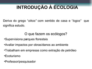 INTRODUÇÃO À ECOLOGIA
O que é ecologia?
Deriva do grego “oikos” com sentido de casa e “logos” que
significa estudo.
•Supervisiona parques florestais
•Avaliar impactos por obras/danos ao ambiente
•Trabalham em empresas como extração de petróleo
•Ecoturismo
•Professor/pesquisador
O que fazem os ecólogos?
 
