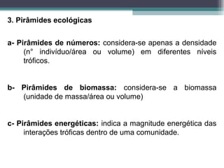 3. Pirâmides ecológicas
a- Pirâmides de números: considera-se apenas a densidade
(n° indivíduo/área ou volume) em diferentes níveis
tróficos.
b- Pirâmides de biomassa: considera-se a biomassa
(unidade de massa/área ou volume)
c- Pirâmides energéticas: indica a magnitude energética das
interações tróficas dentro de uma comunidade.
 