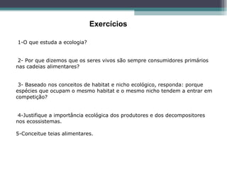 1-O que estuda a ecologia?
 2- Por que dizemos que os seres vivos são sempre consumidores primários 
nas cadeias alimentares?
 3- Baseado nos conceitos de habitat e nicho ecológico, responda: porque 
espécies que ocupam o mesmo habitat e o mesmo nicho tendem a entrar em 
competição?
 4-Justifique a importância ecológica dos produtores e dos decompositores 
nos ecossistemas.
5-Conceitue teias alimentares. 
 
Exercícios
 