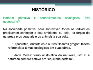 Homem primitivo x conhecimentos ecológicos. Era
necessário?
Na sociedade primitiva, para sobreviver, todos os indivíduos
precisavam conhecer o seu ambiente, ou seja, as forças da
natureza e os vegetais e os animais a sua volta.
•Hipócrates, Aristóteles e outros filósofos gregos: fazem
referência a temas ecológicos em suas obras.
•Idade Média: visão aristotélica da natureza, isto é, a
natureza sempre esteve em “equilíbrio perfeito”.
HISTÓRICO
 