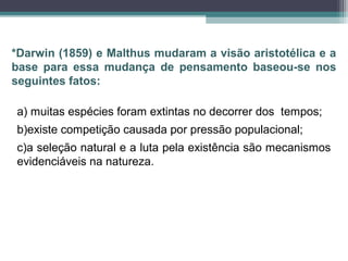 a) muitas espécies foram extintas no decorrer dos tempos;
b)existe competição causada por pressão populacional;
c)a seleção natural e a luta pela existência são mecanismos
evidenciáveis na natureza.
*Darwin (1859) e Malthus mudaram a visão aristotélica e a
base para essa mudança de pensamento baseou-se nos
seguintes fatos:
 