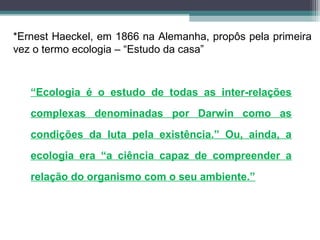 *Ernest Haeckel, em 1866 na Alemanha, propôs pela primeira
vez o termo ecologia – “Estudo da casa”
“Ecologia é o estudo de todas as inter-relações
complexas denominadas por Darwin como as
condições da luta pela existência.” Ou, ainda, a
ecologia era “a ciência capaz de compreender a
relação do organismo com o seu ambiente.”
 
