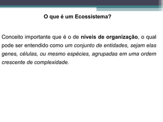 Conceito importante que é o de níveis de organização, o qual
pode ser entendido como um conjunto de entidades, sejam elas
genes, células, ou mesmo espécies, agrupadas em uma ordem
crescente de complexidade.
O que é um Ecossistema?
 