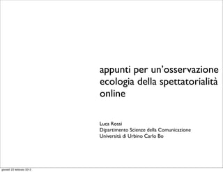 appunti per un’osservazione
                           ecologia della spettatorialità
                           online

                           Luca Rossi
                           Dipartimento Scienze della Comunicazione
                           Università di Urbino Carlo Bo




giovedì 23 febbraio 2012
 