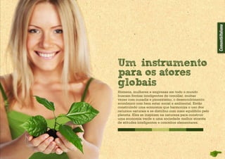 Homens, mulheres e empresas em todo o mundo
buscam formas inteligentes de conciliar, muitas
vezes com ousadia e pioneirismo, o desenvolvimento
econômico com bem estar social e ambiental. Estão
construindo uma economia que harmoniza o uso dos
recursos naturais e se di­stribui com mais equilíbrio pelo
planeta. Eles se inspiram na natureza para construir
uma eco­nomia verde e uma sociedade melhor através
de atitudes inteligentes e conceitos elementares.
Um instrumento
para os atores
globais
 