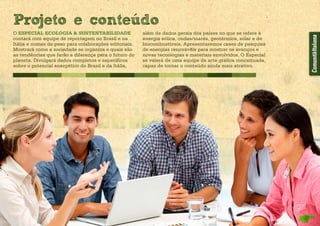 O ESPECIAL ECOLOGIA & SUSTENTABILIDADE
contará com equipe de reportagem no Brasil e na
Itália e nomes de peso para colaborações editoriais.
Mostrará como a sociedade se organiza e quais são
as tendências que farão a diferença para o futuro do
planeta. Divulgará dados completos e específicos
sobre o potencial energético do Brasil e da Itália,
além de dados gerais dos países no que se refere à
energia eólica, ondas/marés, geotérmica, solar e de
biocombustíveis. Apresentaremos cases de pesquisa
de energias renováveis para mostrar os avanços e
novas tecnologias e materiais envolvidos. O Especial
se valerá de uma equipe de arte gráfica conceituada,
capaz de tornar o conteúdo ainda mais atrativo.
Projeto e conteudo
 