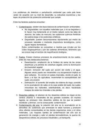 12
Los problemas de deterioro o perturbación ambiental que cada país tiene
varían de acuerdo con su nivel de desarrollo, su estructura económica y las
leyes de protección de protección ambiental que cumpla.
Entre los factores podemos encontrar:
1. Contaminación: existen dos tipos básicos de contaminación ambientales:
 No degradables: son aquellos materiales que, o no se degradan o
lo hacen muy lentamente en el medio natural, como las latas de
aluminio, las sales de mercurio, las sustancias químicas fenólicas
de cadena larga o los pesticidas sintéticos.
 Degradable: pueden descomponerse rápidamente por medio de
procesos naturales o mediante dispositivos tecnológicos, como
aguas negras domesticas.
Estos contaminantes se concentran a medida que circulan por los
ciclos biogeoquímicos y por las cadenas alimenticias, fenómeno que
se conoce bajo el nombre de magnificación biológica.
2. Suelos: Existen diversos procesos de empobrecimiento de los suelos,
entre los más destacados tenemos:
 Desertización: ampliación de la frontera de arena de las zonas
desérticas y la pérdida de cobertura vegetal, como la disminución
de diversidad vegetal.
 Erosión: remoción del suelo por acción del viento y el agua.
Algunas veces puede ser irreversible o su recuperación implica un
gran esfuerzo. Es común en países tropicales, donde el suelo, la
lluvia y el tipo de agricultura, incrementan la susceptibilidad del
suelo a la erosión.
 Salinización: el aumento del empleo de sistema de riego, consiste
en la acumulación de sales en la capa arable del suelo, las cuales
inmovilizan los nutrientes, esterilizándolo, es decir, haciéndolo
incapaz de ceder los minerales a las plantas.
3. Desechos sólidos: el volumen de los desechos sólidos es mayor en los
centros urbanos e industriales de las grandes ciudades. En muchos
lugares se producen más desechos sólidos de los que se pueden
recolectar y eliminar, con la consecuente contaminación.
4. Contaminación del aire: la polución del aire es la acumulación en la
atmosfera de sustancias que amenazan la salud humana y producen
otros efectos comprobables en los demás organismos vivos y en otros
materiales. Las mayores fuentes de contaminación del aire son la
generación de energía y calor en plantas termoeléctricas, la quema de
desperdicios sólidos, los procesos industriales y el transporte.
 