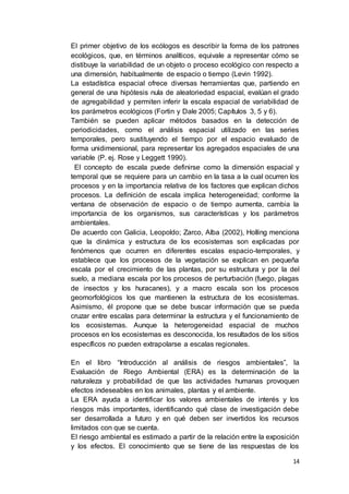 14
El primer objetivo de los ecólogos es describir la forma de los patrones
ecológicos, que, en términos analíticos, equivale a representar cómo se
distibuye la variabilidad de un objeto o proceso ecológico con respecto a
una dimensión, habitualmente de espacio o tiempo (Levin 1992).
La estadística espacial ofrece diversas herramientas que, partiendo en
general de una hipótesis nula de aleatoriedad espacial, evalúan el grado
de agregabilidad y permiten inferir la escala espacial de variabilidad de
los parámetros ecológicos (Fortin y Dale 2005; Capítulos 3, 5 y 6).
También se pueden aplicar métodos basados en la detección de
periodicidades, como el análisis espacial utilizado en las series
temporales, pero sustituyendo el tiempo por el espacio evaluado de
forma unidimensional, para representar los agregados espaciales de una
variable (P. ej. Rose y Leggett 1990).
El concepto de escala puede definirse como la dimensión espacial y
temporal que se requiere para un cambio en la tasa a la cual ocurren los
procesos y en la importancia relativa de los factores que explican dichos
procesos. La definición de escala implica heterogeneidad; conforme la
ventana de observación de espacio o de tiempo aumenta, cambia la
importancia de los organismos, sus características y los parámetros
ambientales.
De acuerdo con Galicia, Leopoldo; Zarco, Alba (2002), Holling menciona
que la dinámica y estructura de los ecosistemas son explicadas por
fenómenos que ocurren en diferentes escalas espacio-temporales, y
establece que los procesos de la vegetación se explican en pequeña
escala por el crecimiento de las plantas, por su estructura y por la del
suelo, a mediana escala por los procesos de perturbación (fuego, plagas
de insectos y los huracanes), y a macro escala son los procesos
geomorfológicos los que mantienen la estructura de los ecosistemas.
Asimismo, él propone que se debe buscar información que se pueda
cruzar entre escalas para determinar la estructura y el funcionamiento de
los ecosistemas. Aunque la heterogeneidad espacial de muchos
procesos en los ecosistemas es desconocida, los resultados de los sitios
específicos no pueden extrapolarse a escalas regionales.
En el libro “Introducción al análisis de riesgos ambientales”, la
Evaluación de Riego Ambiental (ERA) es la determinación de la
naturaleza y probabilidad de que las actividades humanas provoquen
efectos indeseables en los animales, plantas y el ambiente.
La ERA ayuda a identificar los valores ambientales de interés y los
riesgos más importantes, identificando qué clase de investigación debe
ser desarrollada a futuro y en qué deben ser invertidos los recursos
limitados con que se cuenta.
El riesgo ambiental es estimado a partir de la relación entre la exposición
y los efectos. El conocimiento que se tiene de las respuestas de los
 