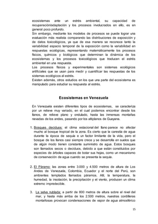 15
ecosistemas ante un estrés ambiental, su capacidad de
recuperación/adaptación y los procesos involucrados en ello, es en
general poco profundo.
Sin embargo, mediante los modelos de procesos se puede lograr una
evaluación más realista comparando las distribuciones de exposición y
de datos toxicológicos, ya que de esa manera se reconoce tanto la
variabilidad espacio temporal de la exposición como la variabilidad en
respuestas ecológicas, representando matemáticamente los procesos
físicos, químicos y biológicos que determinan la dinámica de los
ecosistemas y los procesos toxicológicos que traducen el estrés
ambiental en una respuesta.
Los procesos físicos y experimentales son sistemas ecológicos
artificiales que se usan para medir y cuantificar las respuestas de los
sistemas ecológicos al estrés.
Existen además, otros estudios en los que una parte del ecosistema es
manipulado para estudiar su respuesta al estrés.
Ecosistemas en Venezuela
En Venezuela existen diferentes tipos de ecosistemas, se caracteriza
por un relieve muy variado, en el cual podemos encontrar desde los
llanos, de relieve plano y ondulado, hasta las inmensas montañas
nevadas de los andes, pasando por los altiplanos de Guayana.
1. Bosques deciduos: el clima estacional del llano parece no afectar
mucho al bosque tropical de la zona. Es cierto que la carestía de agua
durante la época de sequía e un factor limitante de la vida, pero el
bosque de los llanos casi siempre crece y se desarrolla en suelos que
de algún modo tienen constante suministro de agua. Estos bosques
son llamados secos o deciduos, debido a que están constituidos por
especies de árboles capaces de botar sus hojas, como un mecanismo
de conservación de agua cuando se presenta la sequía.
2. El Páramo: las zonas entre 3.000 y 4.500 metros de altura de Los
Andes de Venezuela, Colombia, Ecuador y el norte del Perú, son
ambientes templados llamados páramos. Allí, la temperatura, la
humedad, la insolación, la precipitación y el viento, producen un clima
extremo impredecible.
3. La selva nublada: a partir de 800 metros de altura sobre el nivel del
mar, y hasta más arriba de los 2.500 metros, nuestras cordilleras
montañosas provocan condensaciones de vapor de agua atmosférico
 