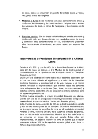 17
es seco, estos se encuentran al noreste del estado Sucre y Falcón,
incluyendo la isla de Margarita.
7. Médanos o dunas: Estos médanos son áreas completamente áridas y
conforman los desiertos y las zonas de istmo del país, como lo son:
los Médanos de Coro, el istmo de Paraguaná y los desiertos de la
Guajira.
8. Planicies saladas: Son las áreas conformadas por toda la zona norte y
costera del país, son áreas extensas con montículos planos de arena
y contienen altas concentraciones de sal, evidentemente presentan
altas temperaturas atmosféricas, en estas zonas son escazas las
lluvias.
Biodiversidad de Venezuela en comparación a América
Latina
Desde el año 2001 y por decisión de la Asamblea General de la ONU,
cada 22 de mayo se celebra el Día Mundial de la Biodiversidad en
conmemoración de la aprobación del Convenio sobre la Diversidad
Biológica de 1992.
El año 2015 la celebración estará dedicada al desarrollo sostenible, con
lo cual se busca difundir el significado y el valor de la diversidad
biológica (especies y ecosistemas) en la vida humana y, al mismo
tiempo, destacar la responsabilidad que tenemos todas las personas
para salvaguardar los ecosistemas (flora, fauna, recursos naturales) y
tratarlos en forma sostenible a fin de asegurar un entorno saludable para
las siguientes generaciones.
América Latina concentra la mayor diversidad biológica del planeta.
Cuenta con seis de los diez países con la mayor diversidad biológica del
mundo (Brasil, Colombia, México, Venezuela, Ecuador y Perú).
Solo América del Sur posee más de 40% de la biodiversidad del planeta
y más de una cuarta parte de los bosques. El Arrecife Mesoamericano
es la mayor barrera de arrecifes de coral en el hemisferio occidental.
América Central, con solo un 0,5% de la superficie terrestre del planeta,
tiene un 10% de toda su biodiversidad. Un 40% de la flora del Caribe no
se encuentra en ningún otro sitio del planeta. Estas cifras son
impresionantes, en especial cuando se toma en cuenta que la región
representa solo un 16% de la superficie terrestre global y solo tiene un
10% de la población humana.
 