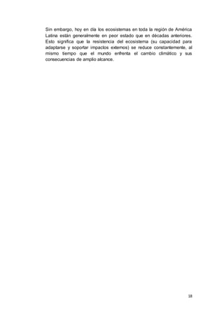 18
Sin embargo, hoy en día los ecosistemas en toda la región de América
Latina están generalmente en peor estado que en décadas anteriores.
Esto significa que la resistencia del ecosistema (su capacidad para
adaptarse y soportar impactos externos) se reduce constantemente, al
mismo tiempo que el mundo enfrenta el cambio climático y sus
consecuencias de amplio alcance.
 
