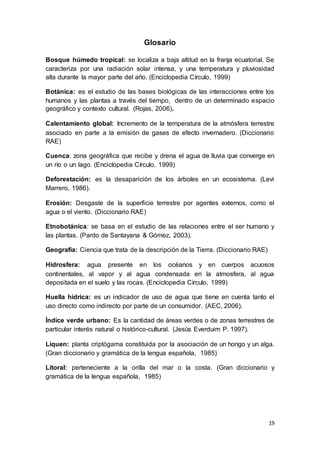19
Glosario
Bosque húmedo tropical: se localiza a baja altitud en la franja ecuatorial. Se
caracteriza por una radiación solar intensa, y una temperatura y pluviosidad
alta durante la mayor parte del año. (Enciclopedia Círculo, 1999)
Botánica: es el estudio de las bases biológicas de las interacciones entre los
humanos y las plantas a través del tiempo, dentro de un determinado espacio
geográfico y contexto cultural. (Rojas, 2006).
Calentamiento global: Incremento de la temperatura de la atmósfera terrestre
asociado en parte a la emisión de gases de efecto invernadero. (Diccionario
RAE)
Cuenca: zona geográfica que recibe y drena el agua de lluvia que converge en
un río o un lago. (Enciclopedia Círculo, 1999)
Deforestación: es la desaparición de los árboles en un ecosistema. (Levi
Marrero, 1986).
Erosión: Desgaste de la superficie terrestre por agentes externos, como el
agua o el viento. (Diccionario RAE)
Etnobotánica: se basa en el estudio de las relaciones entre el ser humano y
las plantas. (Pardo de Santayana & Gómez, 2003).
Geografía: Ciencia que trata de la descripción de la Tierra. (Diccionario RAE)
Hidrosfera: agua presente en los océanos y en cuerpos acuosos
continentales, al vapor y al agua condensada en la atmosfera, al agua
depositada en el suelo y las rocas. (Enciclopedia Círculo, 1999)
Huella hídrica: es un indicador de uso de agua que tiene en cuenta tanto el
uso directo como indirecto por parte de un consumidor. (AEC, 2006).
Índice verde urbano: Es la cantidad de áreas verdes o de zonas terrestres de
particular interés natural o histórico-cultural. (Jesús Everduim P. 1997).
Liquen: planta criptógama constituida por la asociación de un hongo y un alga.
(Gran diccionario y gramática de la lengua española, 1985)
Litoral: perteneciente a la orilla del mar o la costa. (Gran diccionario y
gramática de la lengua española, 1985)
 