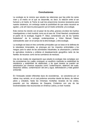 21
Conclusiones
La ecología es la ciencia que estudia las relaciones que hay entre los seres
viven y el medio en el que se desarrolla, es decir, la relación entre el ser
humano y el medio, la Tierra; la cual nos proporciona recursos necesarios para
nuestra existencia, sin embargo existe la posibilidad de que estos recursos se
agoten, y de ahí nace la preocupación por el medio ambiente y la ecología.
Esta ciencia ha crecido con el pasar de los años, gracias a la labor de muchos
investigadores a nivel mundial, como es el caso de Ernst Haeckel, considerado
el padre de la ecología; Augene P. Odun, considerado uno de los "padres
fundadores" de la ecología contemporánea y Víctor Manuel Toledo
sobresaliente autor en el campo de la etno-biología y etno-ecología.
La ecología se basa en tres corrientes principales que se basa en la defensa de
la naturaleza inmaculada, se preocupa por los impactos ambientales y los
riesgos para la salud de las actividades industriales, la urbanización y también
la agricultura moderna y enfatiza el desplazamiento geográfico tanto de las
fuentes de recursos como de los sumideros de residuos.
Uno de los niveles de organización que estudia la ecología más complejos son
los ecosistemas los cuales consiguen un equilibrio mediante su estabilidad de
resistencia y estabilidad de elasticidad, y de igual manera se pueden ver
perturbados por diversos aspectos como: contaminación, deterioro del suelo,
desechos sólidos, contaminación del aire y agua, deforestación y mala gestión
ambiental.
En Venezuela existen diferentes tipos de ecosistemas, se caracteriza por un
relieve muy variado, en el cual podemos encontrar desde los llanos, de relieve
plano y ondulado, hasta las inmensas montañas nevadas de los andes,
pasando por los altiplanos de Guayana. Contamos con una de las
biodiversidades más reconocidas en América Latina y a nivel mundial.
 